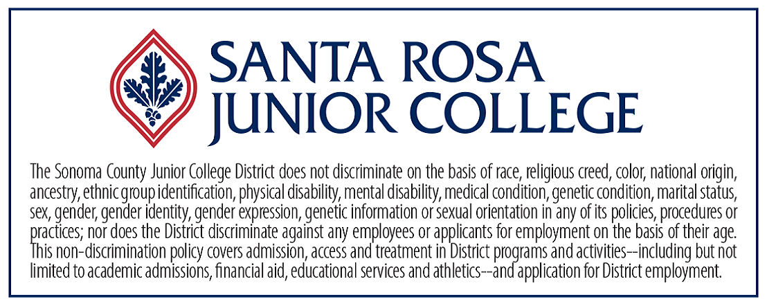The Sonoma County Junior College District does not discriminate on the basis of race, religious creed, color, national origin, ancestry, ethnic group indentification, physical ability, mental disability, medical condition, genetic condition, marital status, sex, gender, gender identity, gender expression, genetic information or sexual orientation in any of its policies, procedures or practices; nor does the District discriminate against any employees or applicants for employment on the basis of their age. This non-discriminatory policy covers admission, access and treatment in District programs and activities--including but not limited to academic admissions, financial aid, educational services and athletics--and application for District employment.